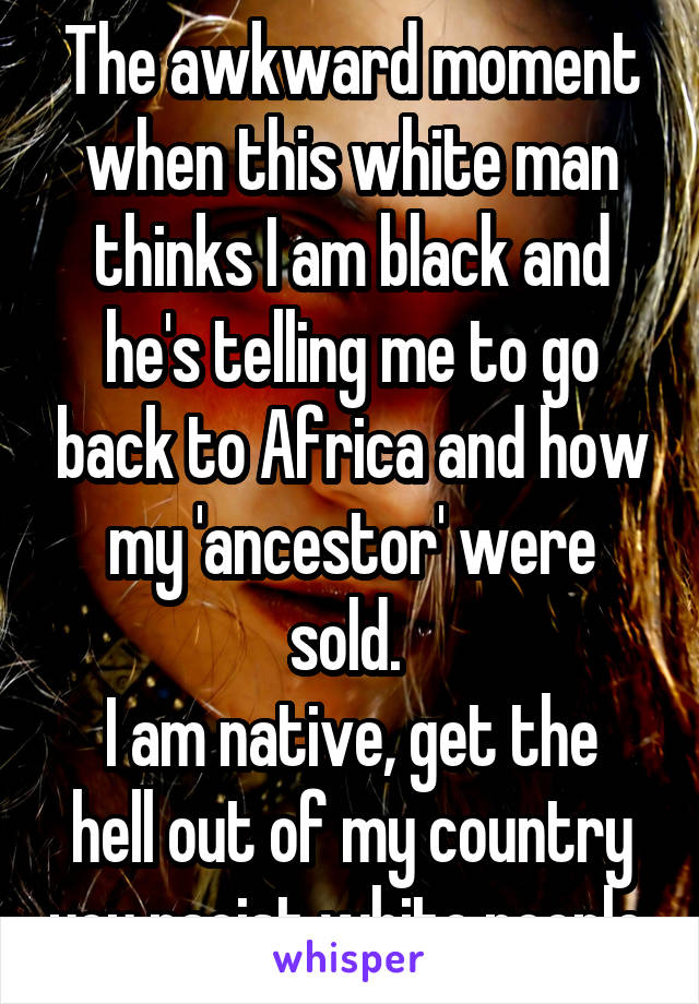 The awkward moment when this white man thinks I am black and he's telling me to go back to Africa and how my 'ancestor' were sold. 
I am native, get the hell out of my country you racist white people.