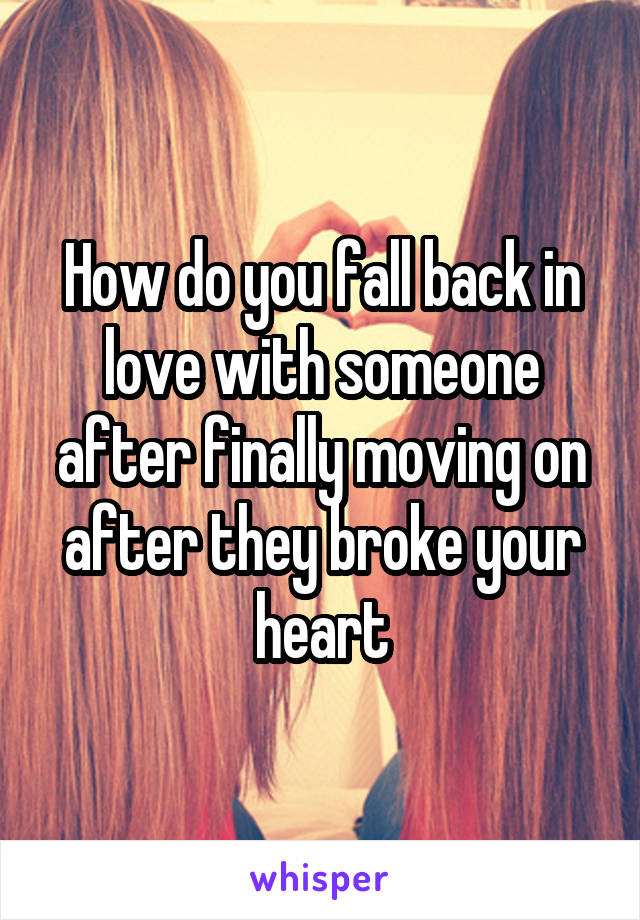 How do you fall back in love with someone after finally moving on after they broke your heart