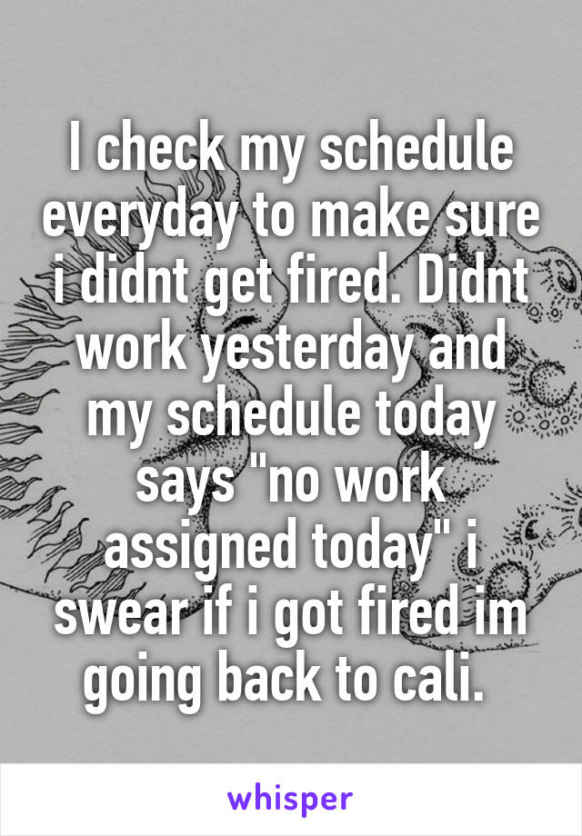 I check my schedule everyday to make sure i didnt get fired. Didnt work yesterday and my schedule today says "no work assigned today" i swear if i got fired im going back to cali. 