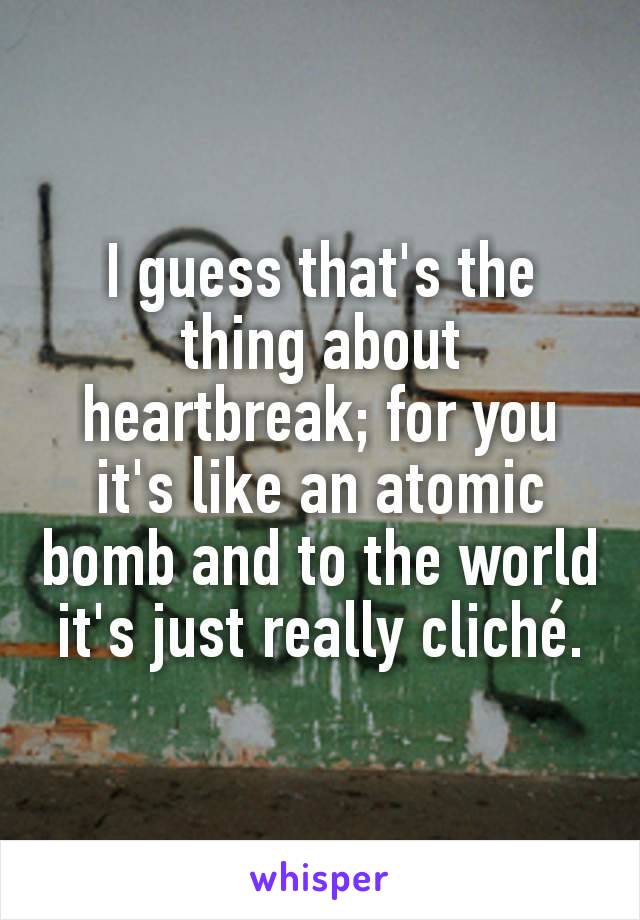 I guess that's the thing about heartbreak; for you it's like an atomic bomb and to the world it's just really cliché.