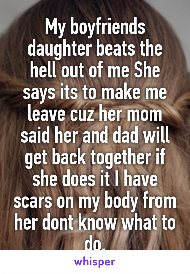 My boyfriends daughter beats the hell out of me She says its to make me leave cuz her mom said her and dad will get back together if she does it I have scars on my body from her dont know what to do.