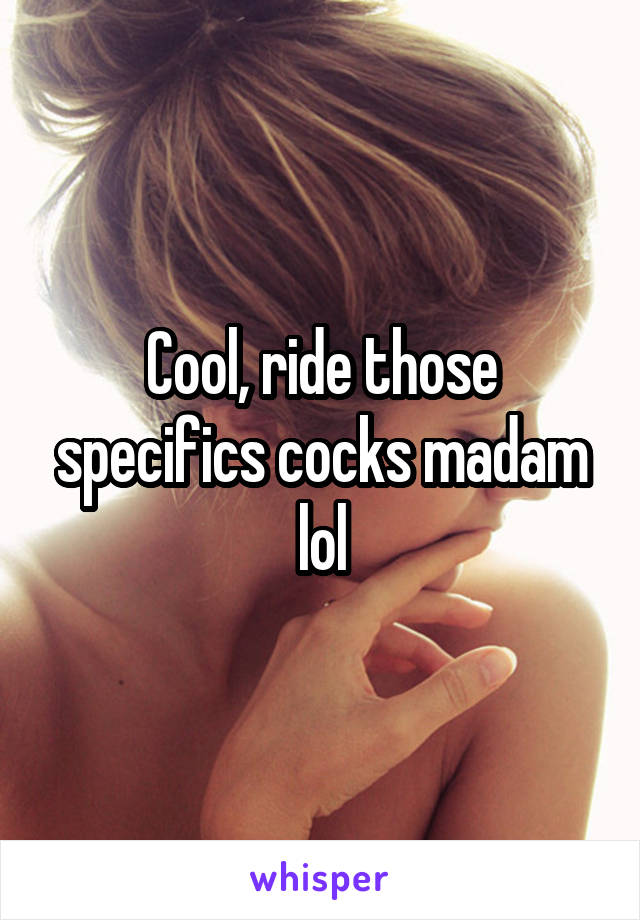 Cool, ride those specifics cocks madam lol