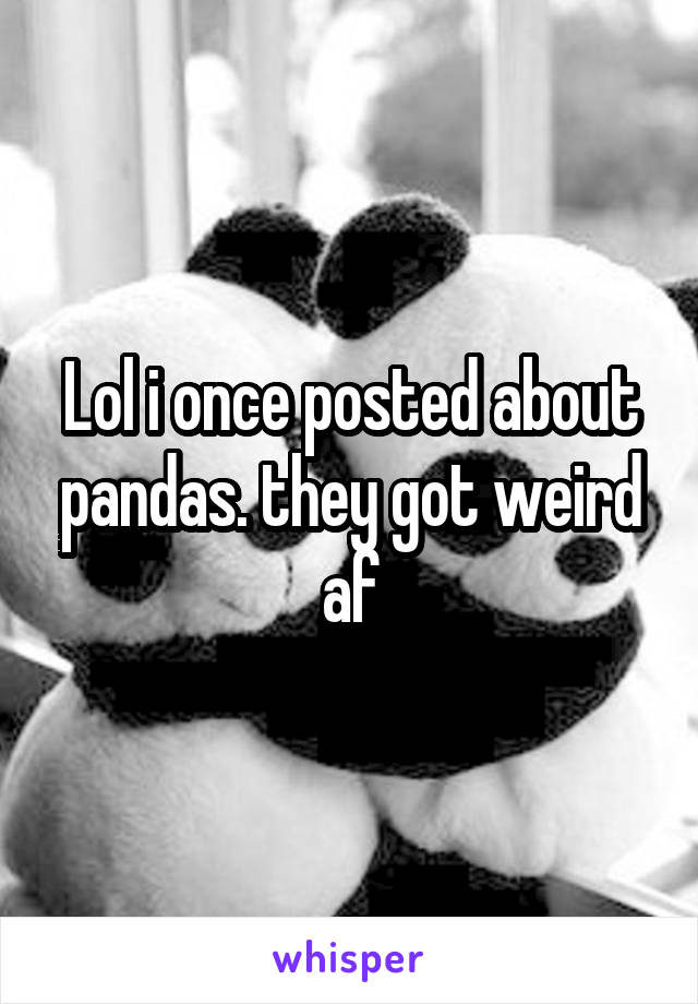 Lol i once posted about pandas. they got weird af