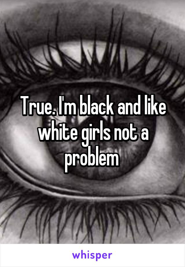 True. I'm black and like white girls not a problem 