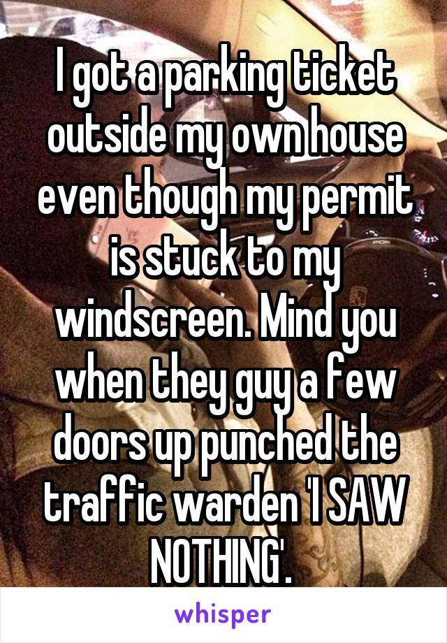 I got a parking ticket outside my own house even though my permit is stuck to my windscreen. Mind you when they guy a few doors up punched the traffic warden 'I SAW NOTHING'. 