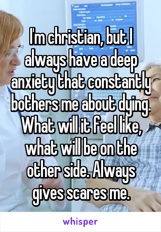 I'm christian, but I always have a deep anxiety that constantly bothers me about dying. What will it feel like, what will be on the other side. Always gives scares me.