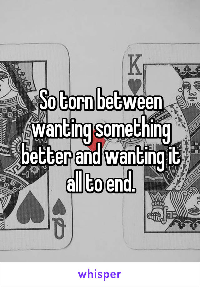 So torn between wanting something better and wanting it all to end.