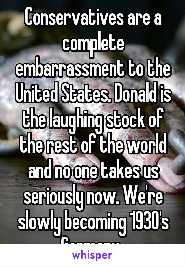 Conservatives are a complete embarrassment to the United States. Donald is the laughing stock of the rest of the world and no one takes us seriously now. We're slowly becoming 1930's Germany. 