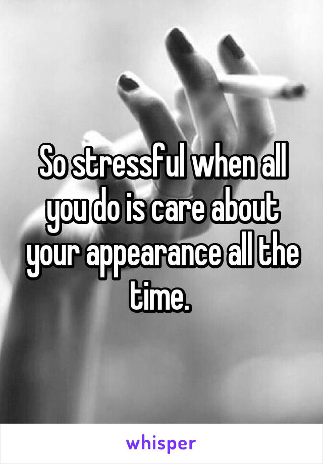 So stressful when all you do is care about your appearance all the time. 