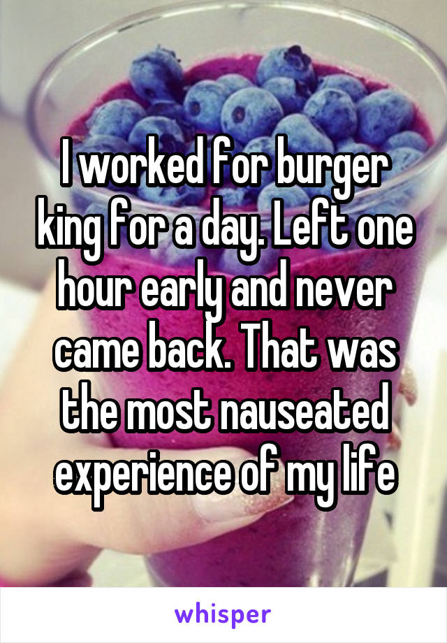 I worked for burger king for a day. Left one hour early and never came back. That was the most nauseated experience of my life