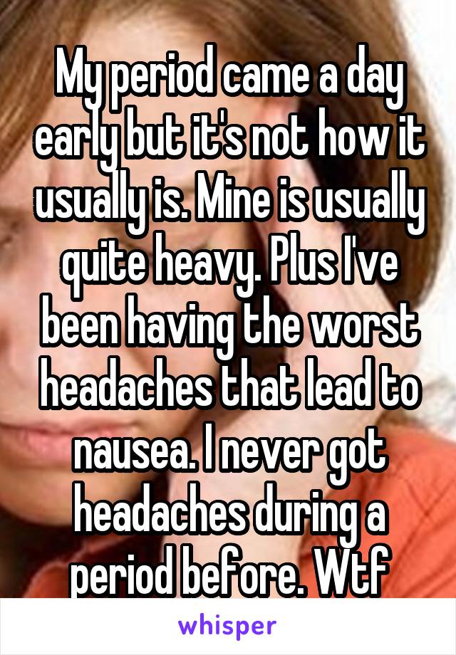 My period came a day early but it's not how it usually is. Mine is usually quite heavy. Plus I've been having the worst headaches that lead to nausea. I never got headaches during a period before. Wtf