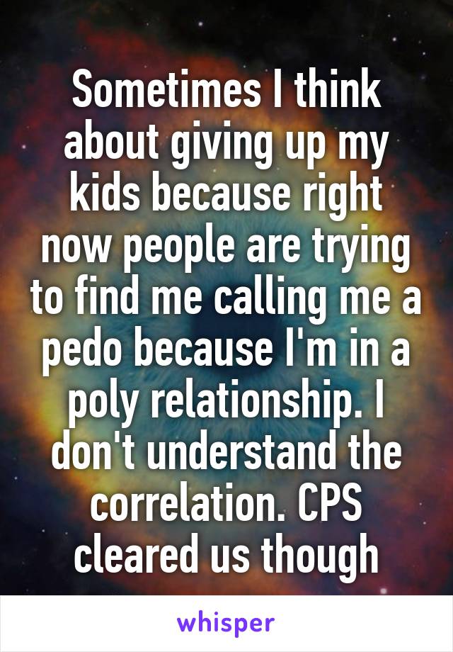 Sometimes I think about giving up my kids because right now people are trying to find me calling me a pedo because I'm in a poly relationship. I don't understand the correlation. CPS cleared us though