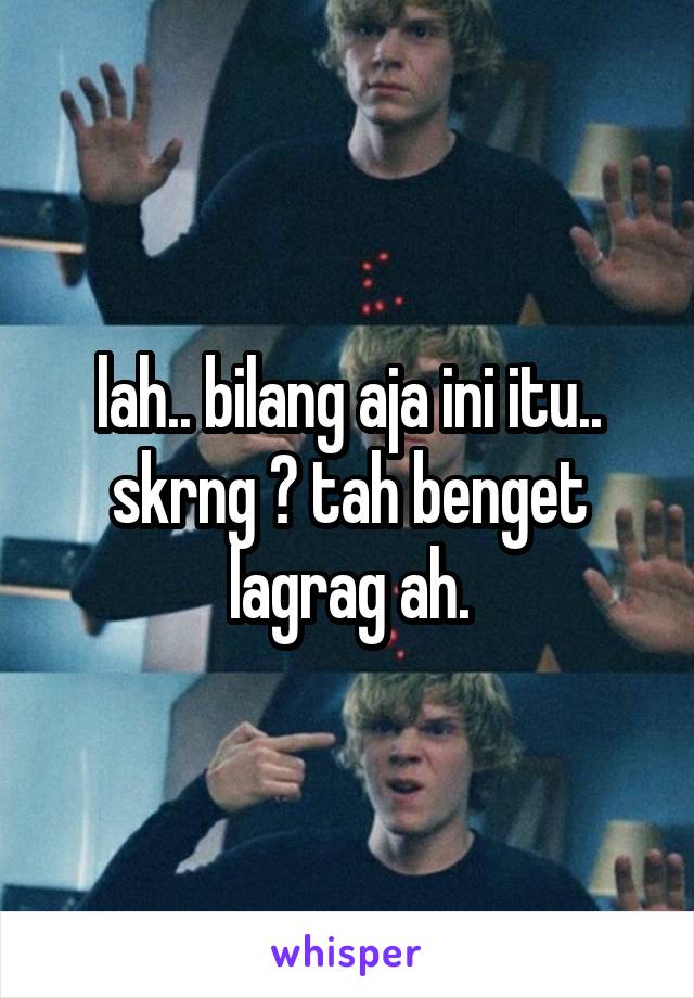 lah.. bilang aja ini itu.. skrng ? tah benget lagrag ah.