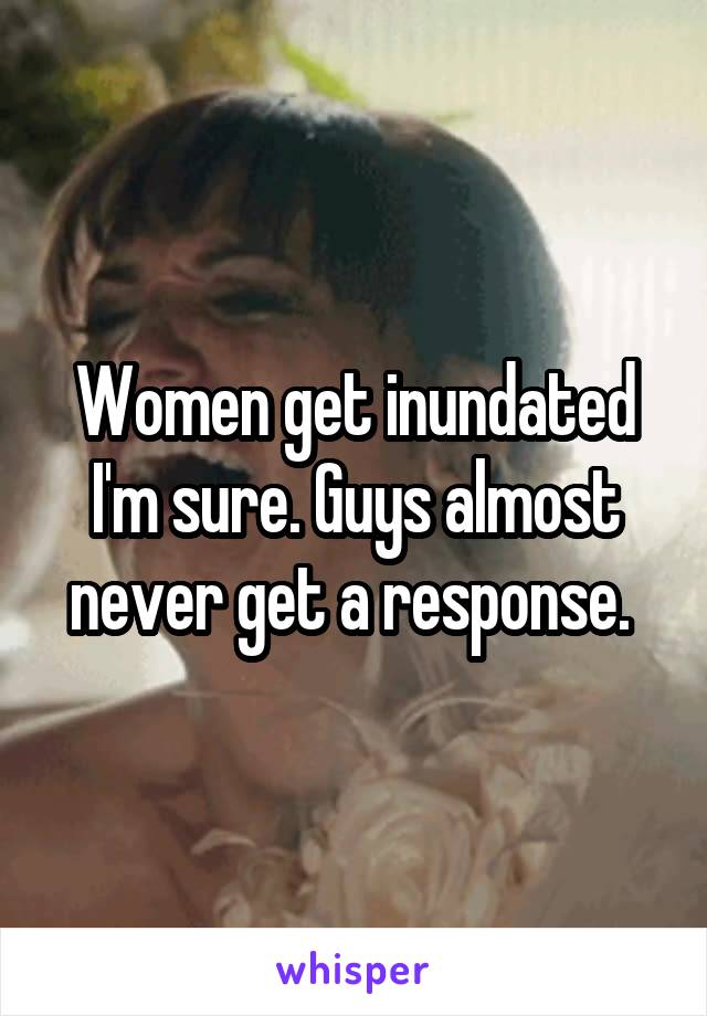 Women get inundated I'm sure. Guys almost never get a response. 