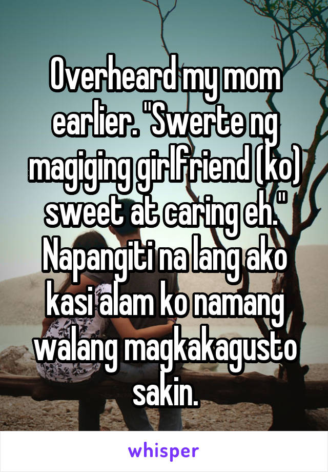 Overheard my mom earlier. "Swerte ng magiging girlfriend (ko) sweet at caring eh." Napangiti na lang ako kasi alam ko namang walang magkakagusto sakin.