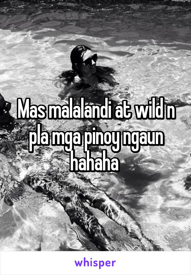 Mas malalandi at wild n pla mga pinoy ngaun hahaha 