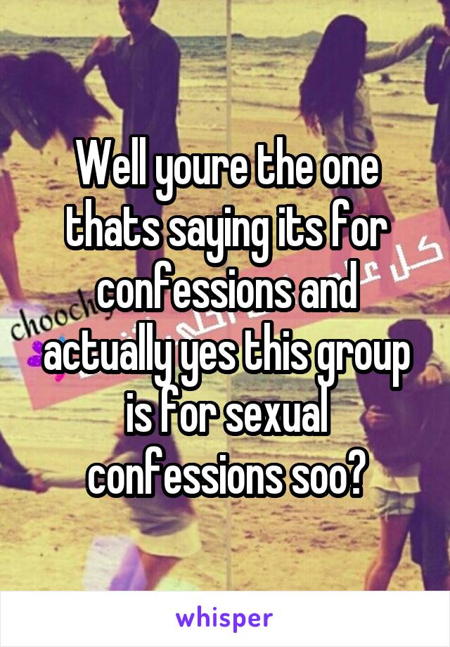 Well youre the one thats saying its for confessions and actually yes this group is for sexual confessions soo?