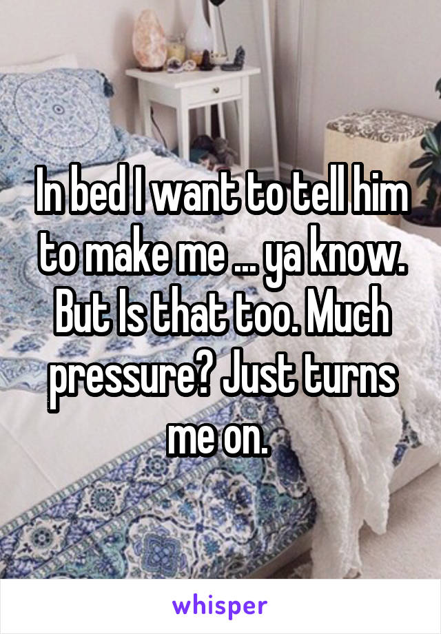 In bed I want to tell him to make me ... ya know. But Is that too. Much pressure? Just turns me on. 