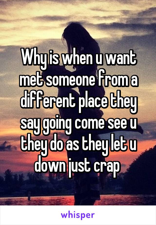 Why is when u want met someone from a different place they say going come see u they do as they let u down just crap 