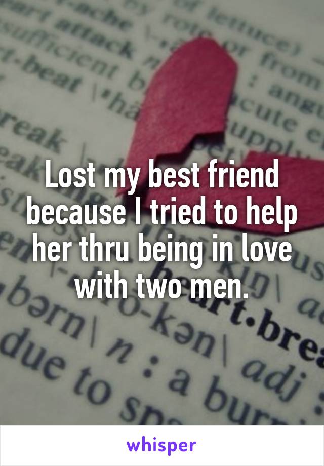 Lost my best friend because I tried to help her thru being in love with two men.