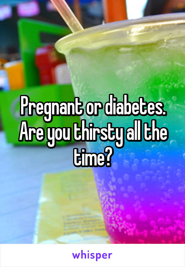 Pregnant or diabetes.
Are you thirsty all the time?