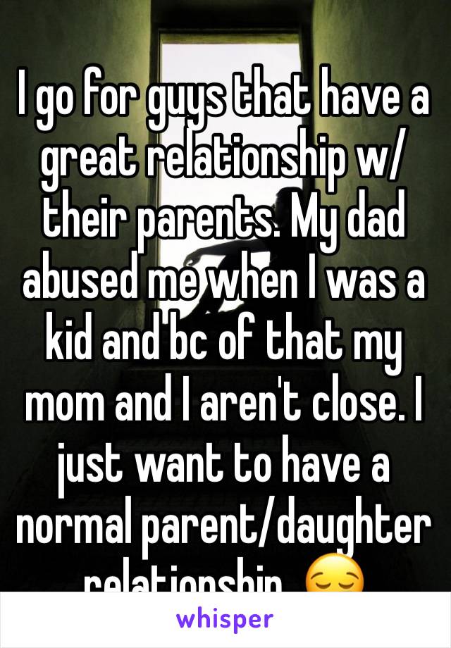 I go for guys that have a great relationship w/their parents. My dad abused me when I was a kid and bc of that my mom and I aren't close. I just want to have a normal parent/daughter relationship. 😪