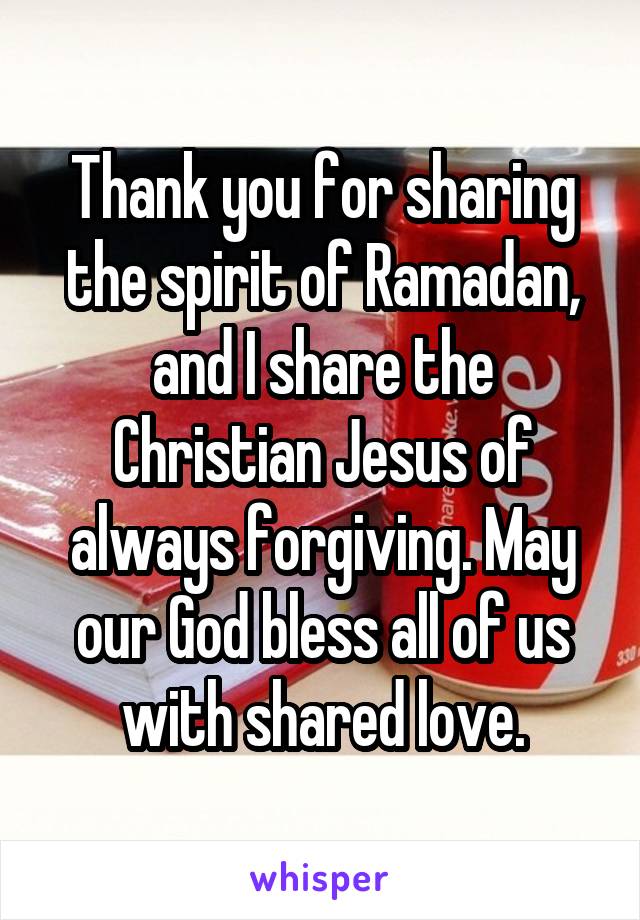 Thank you for sharing the spirit of Ramadan, and I share the Christian Jesus of always forgiving. May our God bless all of us with shared love.