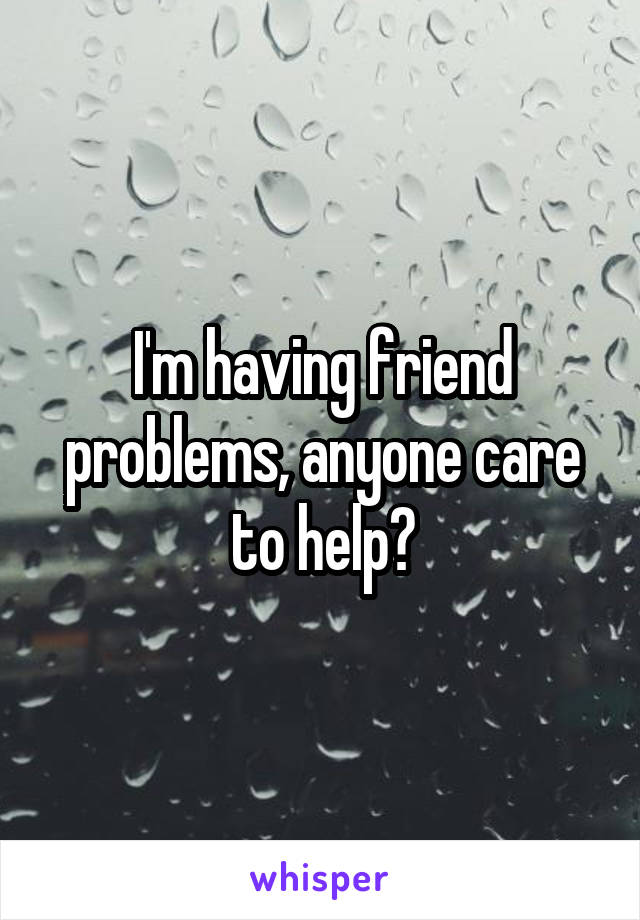 I'm having friend problems, anyone care to help?