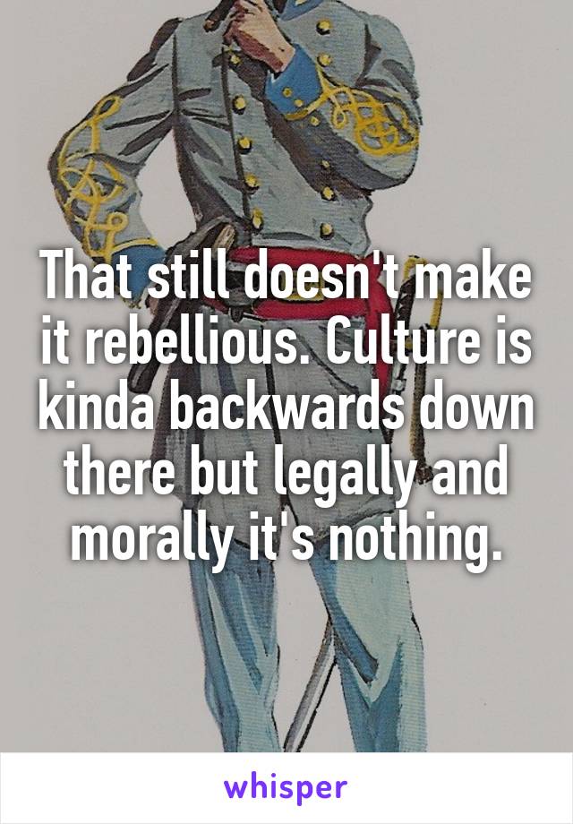 That still doesn't make it rebellious. Culture is kinda backwards down there but legally and morally it's nothing.