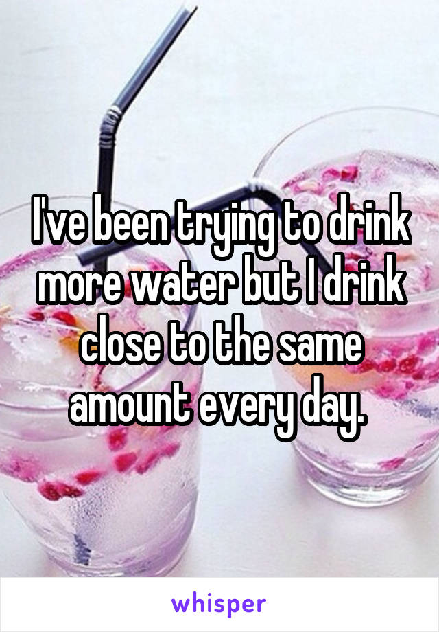 I've been trying to drink more water but I drink close to the same amount every day. 