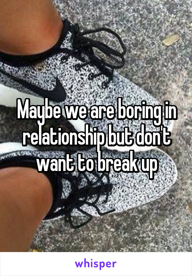 Maybe we are boring in relationship but don't want to break up