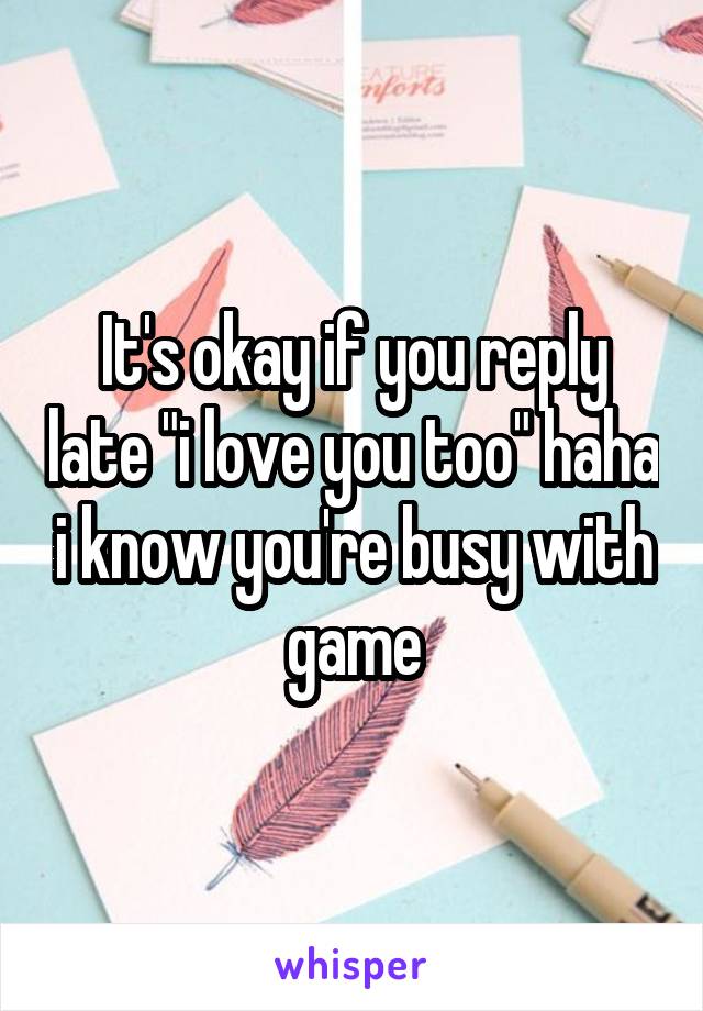 It's okay if you reply late "i love you too" haha i know you're busy with game