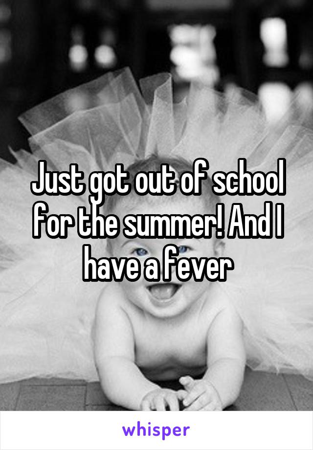 Just got out of school for the summer! And I have a fever