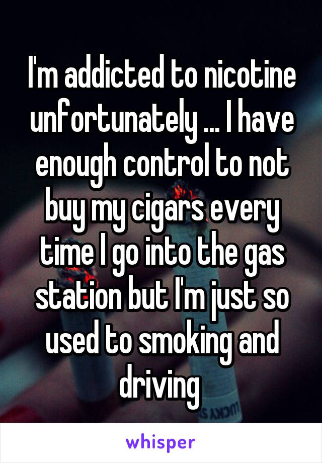 I'm addicted to nicotine unfortunately ... I have enough control to not buy my cigars every time I go into the gas station but I'm just so used to smoking and driving 