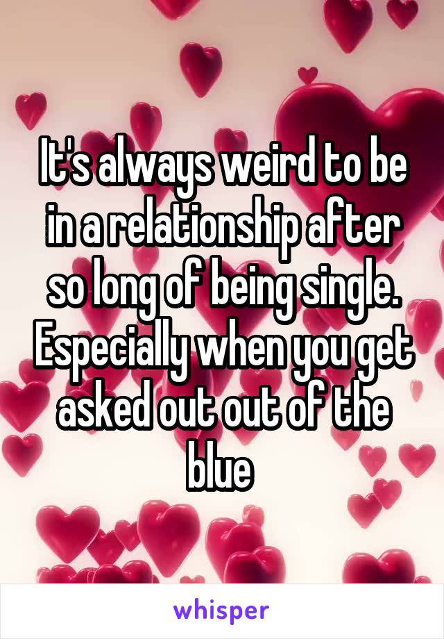 It's always weird to be in a relationship after so long of being single. Especially when you get asked out out of the blue 