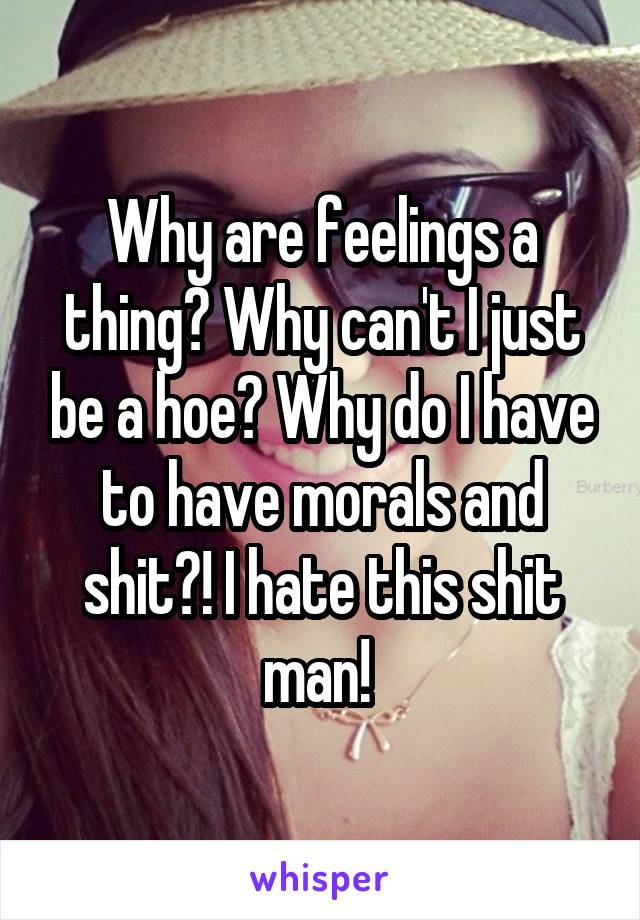 Why are feelings a thing? Why can't I just be a hoe? Why do I have to have morals and shit?! I hate this shit man! 