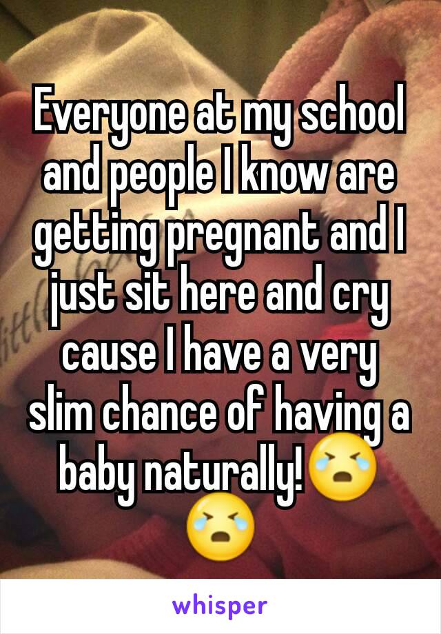 Everyone at my school and people I know are getting pregnant and I just sit here and cry cause I have a very slim chance of having a baby naturally!😭😭