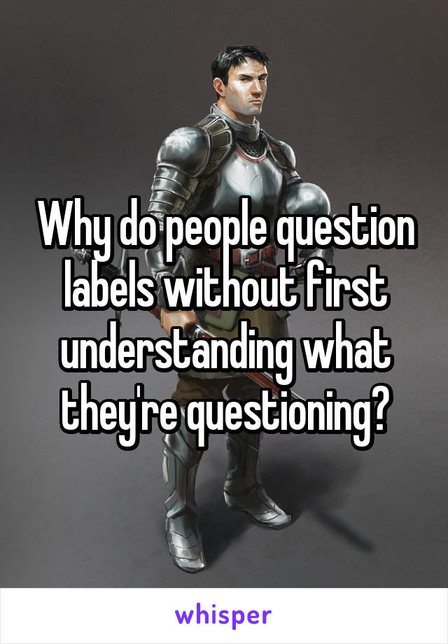 Why do people question labels without first understanding what they're questioning?