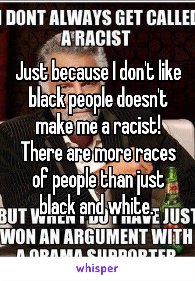 Just because I don't like black people doesn't make me a racist! There are more races of people than just black and white. 