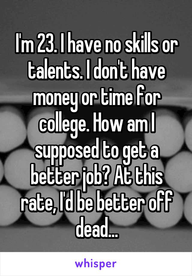 I'm 23. I have no skills or talents. I don't have money or time for college. How am I supposed to get a better job? At this rate, I'd be better off dead...