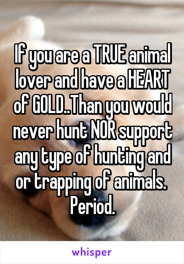 If you are a TRUE animal lover and have a HEART of GOLD..Than you would never hunt NOR support any type of hunting and or trapping of animals.  Period.