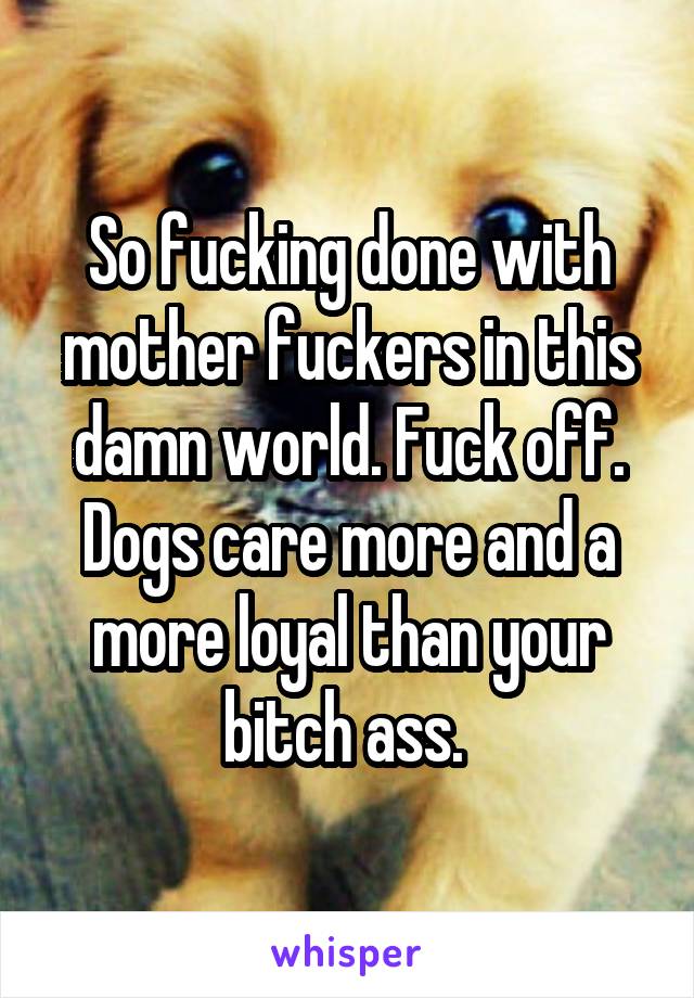 So fucking done with mother fuckers in this damn world. Fuck off. Dogs care more and a more loyal than your bitch ass. 