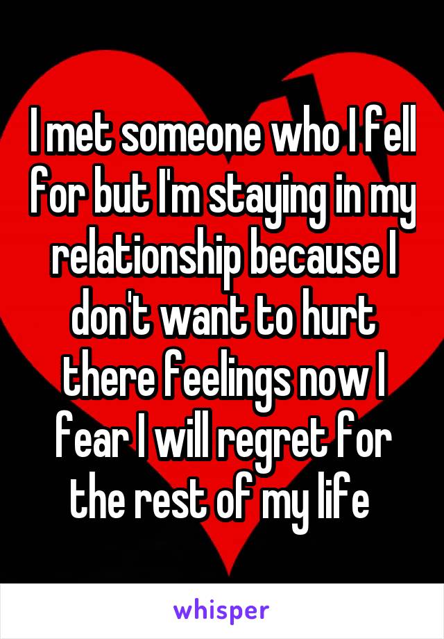 I met someone who I fell for but I'm staying in my relationship because I don't want to hurt there feelings now I fear I will regret for the rest of my life 