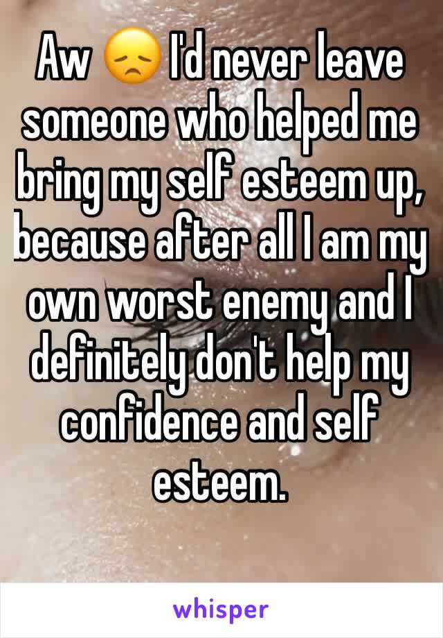 Aw 😞 I'd never leave someone who helped me bring my self esteem up, because after all I am my own worst enemy and I definitely don't help my confidence and self esteem.