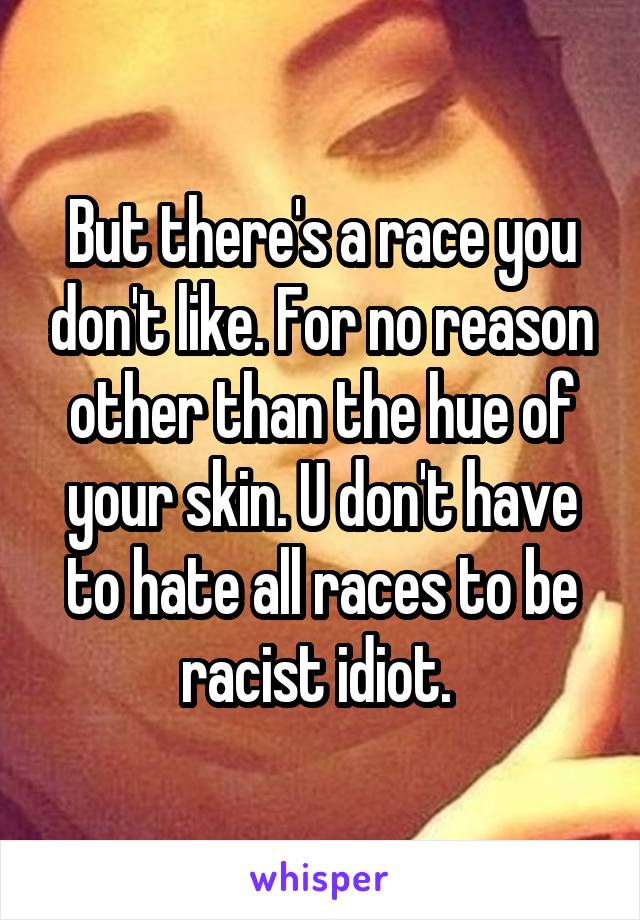 But there's a race you don't like. For no reason other than the hue of your skin. U don't have to hate all races to be racist idiot. 