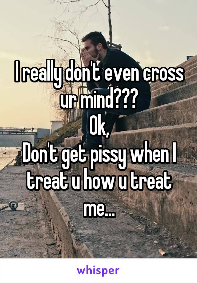 I really don't even cross ur mind???
Ok,
Don't get pissy when I treat u how u treat me...