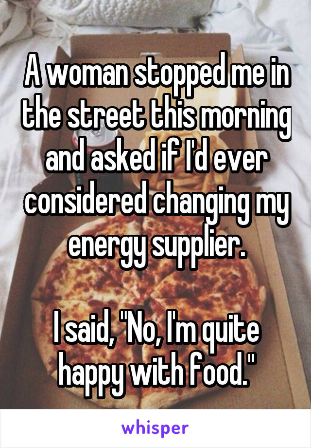 A woman stopped me in the street this morning and asked if I'd ever considered changing my energy supplier.

I said, "No, I'm quite happy with food."