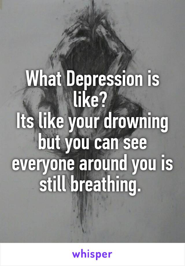 What Depression is like? 
Its like your drowning but you can see everyone around you is still breathing. 