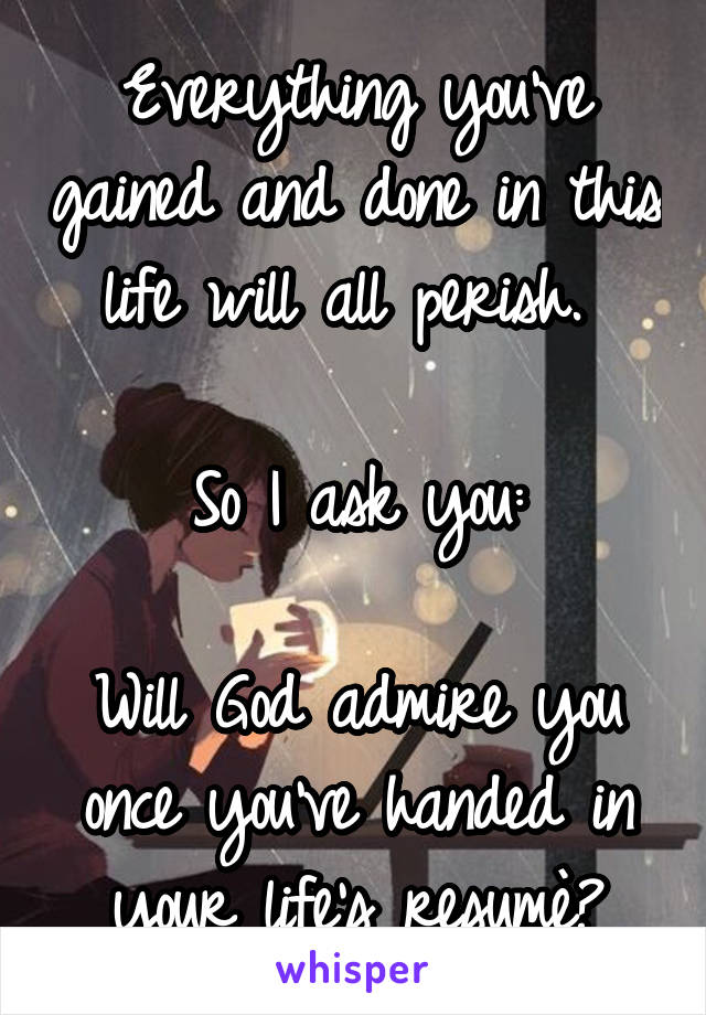 Everything you've gained and done in this life will all perish. 

So I ask you:

Will God admire you once you've handed in your life's resumè?