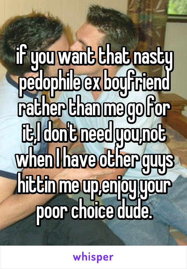 if you want that nasty pedophile ex boyfriend rather than me go for it,I don't need you,not when I have other guys hittin me up,enjoy your poor choice dude.